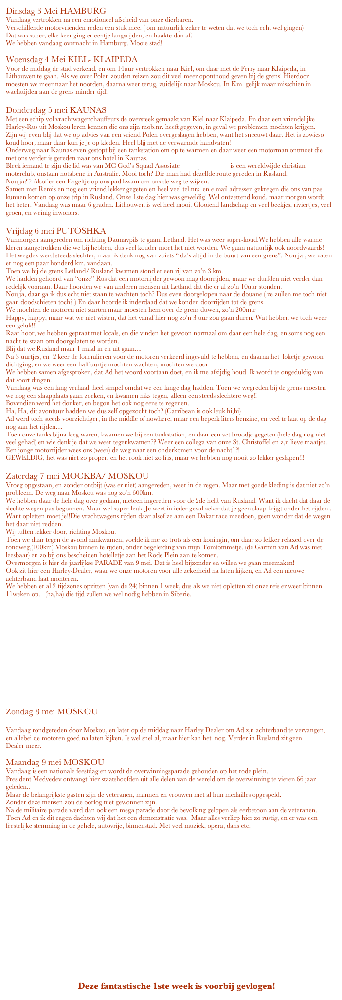 Dinsdag 3 Mei HAMBURG
Vandaag vertrokken na een emotioneel afscheid van onze dierbaren.
Verschillende motorvrienden reden een stuk mee. ( om natuurlijk zeker te weten dat we toch echt wel gingen)
Dat was super, elke keer ging er eentje langsrijden, en haakte dan af.
We hebben vandaag overnacht in Hamburg. Mooie stad! 

Woensdag 4 Mei KIEL- KLAIPEDA
Voor de middag de stad verkend, en om 14uur vertrokken naar Kiel, om daar met de Ferry naar Klaipeda, in Lithouwen te gaan. Als we over Polen zouden reizen zou dit veel meer oponthoud geven bij de grens! Hierdoor moesten we meer naar het noorden, daarna weer terug, zuidelijk naar Moskou. In Km. gelijk maar misschien in wachttijden aan de grens minder tijd!

Donderdag 5 mei KAUNAS
Met een schip vol vrachtwagenchauffeurs de oversteek gemaakt van Kiel naar Klaipeda. En daar een vriendelijke Harley-Rus uit Moskou leren kennen die ons zijn mob.nr. heeft gegeven, in geval we problemen mochten krijgen.
Zijn wij even blij dat we op advies van een vriend Polen overgeslagen hebben, want het sneeuwt daar. Het is zowieso koud hoor, maar daar kun je je op kleden. Heel blij met de verwarmde handvaten!
Onderweg naar Kaunas even gestopt bij een tankstation om op te warmen en daar weer een motorman ontmoet die met ons verder is gereden naar ons hotel in Kaunas.
Bleek iemand te zijn die lid was van MC God’s Squad Assosiate www.gscmc.com  is een wereldwijde christian moterclub, onstaan notabene in Australie. Mooi toch? Die man had dezelfde route gereden in Rusland.
Nou ja?!? Alsof er een Engeltje op ons pad kwam om ons de weg te wijzen.
Samen met Remis en nog een vriend lekker gegeten en heel veel tel.nrs. en e.mail adressen gekregen die ons van pas kunnen komen op onze trip in Rusland. Onze 1ste dag hier was geweldig! Wel ontzettend koud, maar morgen wordt het beter. Vandaag was maar 6 graden. Lithouwen is wel heel mooi. Glooiend landschap en veel beekjes, riviertjes, veel groen, en weinig inwoners.

Vrijdag 6 mei PUTOSHKA
Vanmorgen aangereden om richting Daunavpils te gaan, Letland. Het was weer super-koud.We hebben alle warme kleren aangetrokken die we bij hebben, dus veel kouder moet het niet worden. We gaan natuurlijk ook noordwaards!
Het wegdek werd steeds slechter, maar ik denk nog van zoiets “ da’s altijd in de buurt van een grens”. Nou ja , we zaten er nog een paar honderd km. vandaan.
Toen we bij de grens Letland/ Rusland kwamen stond er een rij van zo’n 3 km.
We hadden gehoord van “onze” Rus dat een motorrijder gewoon mag doorrijden, maar we durfden niet verder dan redelijk vooraan. Daar hoorden we van anderen mensen uit Letland dat die er al zo’n 10uur stonden.
Nou ja, daar ga ik dus echt niet staan te wachten toch? Dus even doorgelopen naar de douane ( ze zullen me toch niet gaan doodschieten toch? ) En daar hoorde ik inderdaad dat we konden doorrijden tot de grens.
We mochten de motoren niet starten maar moesten hem over de grens duwen, zo’n 200mtr
Happy, happy, maar wat we niet wisten, dat het vanaf hier nog zo’n 3 uur zou gaan duren. Wat hebben we toch weer een geluk!!!
Raar hoor, we hebben gepraat met locals, en die vinden het gewoon normaal om daar een hele dag, en soms nog een nacht te staan om doorgelaten te worden.
Blij dat we Rusland maar 1 maal in en uit gaan....
Na 3 uurtjes, en  2 keer de formulieren voor de motoren verkeerd ingevuld te hebben, en daarna het  loketje gewoon dichtging, en we weer een half uurtje mochten wachten, mochten we door.
We hebben samen afgesproken, dat Ad het woord voortaan doet, en ik me afzijdig houd. Ik wordt te ongeduldig van dat soort dingen.
Vandaag was een lang verhaal, heel simpel omdat we een lange dag hadden. Toen we wegreden bij de grens moesten we nog een slaapplaats gaan zoeken, en kwamen niks tegen, alleen een steeds slechtere weg!!
Bovendien werd het donker, en begon het ook nog eens te regenen.
Ha, Ha, dit avontuur hadden we dus zelf opgezocht toch? (Carribean is ook leuk hi,hi)
Ad werd toch steeds voorzichtiger, in the middle of nowhere, maar een beperk liters benzine, en veel te laat op de dag nog aan het rijden....
Toen onze tanks bijna leeg waren, kwamen we bij een tankstation, en daar een vet broodje gegeten (hele dag nog niet veel gehad) en wie denk je dat we weer tegenkwamen?? Weer een collega van onze St. Christoffel en z,n lieve maatjes.
Een jonge motorrijder wees ons (weer) de weg naar een onderkomen voor de nacht1?! 
GEWELDIG, het was niet zo proper, en het rook niet zo fris, maar we hebben nog nooit zo lekker geslapen!!!

Zaterdag 7 mei MOCKBA/ MOSKOU
Vroeg opgestaan, en zonder ontbijt (was er niet) aangereden, weer in de regen. Maar met goede kleding is dat niet zo’n probleem. De weg naar Moskou was nog zo’n 600km.
We hebben daar de hele dag over gedaan, meteen ingereden voor de 2de helft van Rusland. Want ik dacht dat daar de slechte wegen pas begonnen. Maar wel super-leuk. Je weet in ieder geval zeker dat je geen slaap krijgt onder het rijden . Want opletten moet je!!Die vrachtwagens rijden daar alsof ze aan een Dakar race meedoen, geen wonder dat de wegen het daar niet redden.
Wij tuften lekker door, richting Moskou.
Toen we daar tegen de avond aankwamen, voelde ik me zo trots als een koningin, om daar zo lekker relaxed over de rondweg,(100km) Moskou binnen te rijden, onder begeleiding van mijn Tomtommetje. (de Garmin van Ad was niet leesbaar) en zo bij ons bescheiden hotelletje aan het Rode Plein aan te komen.
Overmorgen is hier de jaarlijkse PARADE van 9 mei. Dat is heel bijzonder en willen we gaan meemaken!
Ook zit hier een Harley-Dealer, waar we onze motoren voor alle zekerheid na laten kijken, en Ad een nieuwe achterband laat monteren.
We hebben er al 2 tijdzones opzitten (van de 24) binnen 1 week, dus als we niet opletten zit onze reis er weer binnen 11weken op.   (ha,ha) die tijd zullen we wel nodig hebben in Siberie.
    













Zondag 8 mei MOSKOU

Vandaag rondgereden door Moskou, en later op de middag naar Harley Dealer om Ad z,n achterband te vervangen, en allebei de motoren goed na laten kijken. Is wel snel al, maar hier kan het  nog. Verder in Rusland zit geen
Dealer meer.

Maandag 9 mei MOSKOU
Vandaag is een nationale feestdag en wordt de overwinningsparade gehouden op het rode plein.
President Medvedev ontvangt hier staatshoofden uit alle delen van de wereld om de overwinning te vieren 66 jaar geleden..
Maar de belangrijkste gasten zijn de veteranen, mannen en vrouwen met al hun medailles opgespeld. 
Zonder deze mensen zou de oorlog niet gewonnen zijn.
Na de militaire parade werd dan ook een mega parade door de bevolking gelopen als eerbetoon aan de veteranen. 
Toen Ad en ik dit zagen dachten wij dat het een demonstratie was.  Maar alles verliep hier zo rustig, en er was een feestelijke stemming in de gehele, autovrije, binnenstad. Met veel muziek, opera, dans etc.



















                                 Deze fantastische 1ste week is voorbij gevlogen!