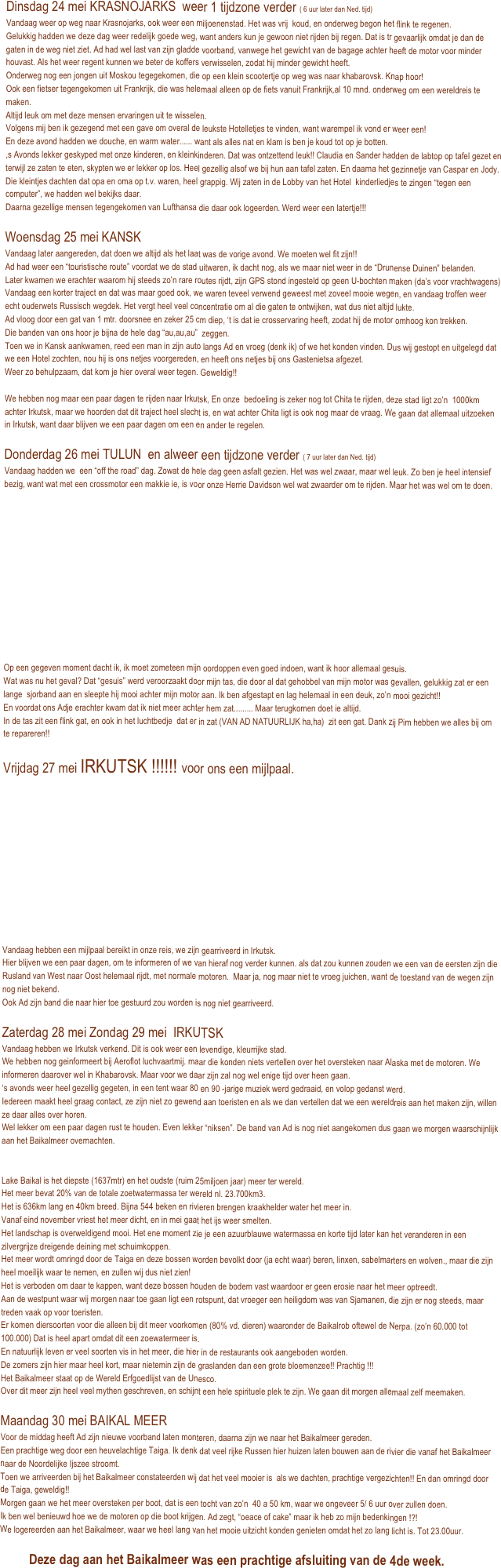 Dinsdag 24 mei KRASNOJARKS  weer 1 tijdzone verder ( 6 uur later dan Ned. tijd) 
Vandaag weer op weg naar Krasnojarks, ook weer een miljoenenstad. Het was vrij  koud, en onderweg begon het flink te regenen.
Gelukkig hadden we deze dag weer redelijk goede weg, want anders kun je gewoon niet rijden bij regen. Dat is tr gevaarlijk omdat je dan de gaten in de weg niet ziet. Ad had wel last van zijn gladde voorband, vanwege het gewicht van de bagage achter heeft de motor voor minder houvast. Als het weer regent kunnen we beter de koffers verwisselen, zodat hij minder gewicht heeft. 
Onderweg nog een jongen uit Moskou tegegekomen, die op een klein scootertje op weg was naar khabarovsk. Knap hoor!
Ook een fietser tegengekomen uit Frankrijk, die was helemaal alleen op de fiets vanuit Frankrijk,al 10 mnd. onderweg om een wereldreis te maken.
Altijd leuk om met deze mensen ervaringen uit te wisselen.
Volgens mij ben ik gezegend met een gave om overal de leukste Hotelletjes te vinden, want warempel ik vond er weer een!
En deze avond hadden we douche, en warm water...... want als alles nat en klam is ben je koud tot op je botten.
,s Avonds lekker geskyped met onze kinderen, en kleinkinderen. Dat was ontzettend leuk!! Claudia en Sander hadden de labtop op tafel gezet en terwijl ze zaten te eten, skypten we er lekker op los. Heel gezellig alsof we bij hun aan tafel zaten. En daarna het gezinnetje van Caspar en Jody.
Die kleintjes dachten dat opa en oma op t.v. waren, heel grappig. Wij zaten in de Lobby van het Hotel  kinderliedjes te zingen “tegen een computer”, we hadden wel bekijks daar.
Daarna gezellige mensen tegengekomen van Lufthansa die daar ook logeerden. Werd weer een latertje!!!

Woensdag 25 mei KANSK
Vandaag later aangereden, dat doen we altijd als het laat was de vorige avond. We moeten wel fit zijn!!
Ad had weer een “touristische route” voordat we de stad uitwaren, ik dacht nog, als we maar niet weer in de “Drunense Duinen” belanden.
Later kwamen we erachter waarom hij steeds zo’n rare routes rijdt, zijn GPS stond ingesteld op geen U-bochten maken (da’s voor vrachtwagens)
Vandaag een korter traject en dat was maar goed ook, we waren teveel verwend geweest met zoveel mooie wegen, en vandaag troffen weer echt ouderwets Russisch wegdek. Het vergt heel veel concentratie om al die gaten te ontwijken, wat dus niet altijd lukte. 
Ad vloog door een gat van 1 mtr. doorsnee en zeker 25 cm diep, ‘t is dat ie crosservaring heeft, zodat hij de motor omhoog kon trekken.
Die banden van ons hoor je bijna de hele dag “au,au,au”  zeggen.
Toen we in Kansk aankwamen, reed een man in zijn auto langs Ad en vroeg (denk ik) of we het konden vinden. Dus wij gestopt en uitgelegd dat we een Hotel zochten, nou hij is ons netjes voorgereden, en heeft ons netjes bij ons Gastenietsa afgezet. 
Weer zo behulpzaam, dat kom je hier overal weer tegen. Geweldig!!

We hebben nog maar een paar dagen te rijden naar Irkutsk, En onze  bedoeling is zeker nog tot Chita te rijden, deze stad ligt zo’n  1000km achter Irkutsk, maar we hoorden dat dit traject heel slecht is, en wat achter Chita ligt is ook nog maar de vraag. We gaan dat allemaal uitzoeken in Irkutsk, want daar blijven we een paar dagen om een en ander te regelen.

Donderdag 26 mei TULUN  en alweer een tijdzone verder ( 7 uur later dan Ned. tijd)
Vandaag hadden we  een “off the road” dag. Zowat de hele dag geen asfalt gezien. Het was wel zwaar, maar wel leuk. Zo ben je heel intensief bezig, want wat met een crossmotor een makkie ie, is voor onze Herrie Davidson wel wat zwaarder om te rijden. Maar het was wel om te doen.￼

      





Op een gegeven moment dacht ik, ik moet zometeen mijn oordoppen even goed indoen, want ik hoor allemaal gesuis. 
Wat was nu het geval? Dat “gesuis” werd veroorzaakt door mijn tas, die door al dat gehobbel van mijn motor was gevallen, gelukkig zat er een lange  sjorband aan en sleepte hij mooi achter mijn motor aan. Ik ben afgestapt en lag helemaal in een deuk, zo’n mooi gezicht!!
En voordat ons Adje erachter kwam dat ik niet meer achter hem zat......... Maar terugkomen doet ie altijd.   
In de tas zit een flink gat, en ook in het luchtbedje  dat er in zat (VAN AD NATUURLIJK ha,ha)  zit een gat. Dank zij Pim hebben we alles bij om te repareren!!

Vrijdag 27 mei IRKUTSK !!!!!! voor ons een mijlpaal.


           

￼￼


Vandaag hebben een mijlpaal bereikt in onze reis, we zijn gearriveerd in Irkutsk.
Hier blijven we een paar dagen, om te informeren of we van hieraf nog verder kunnen. als dat zou kunnen zouden we een van de eersten zijn die Rusland van West naar Oost helemaal rijdt, met normale motoren.  Maar ja, nog maar niet te vroeg juichen, want de toestand van de wegen zijn nog niet bekend.
Ook Ad zijn band die naar hier toe gestuurd zou worden is nog niet gearriveerd.

Zaterdag 28 mei Zondag 29 mei  IRKUTSK    
Vandaag hebben we Irkutsk verkend. Dit is ook weer een levendige, kleurrijke stad.
We hebben nog geinformeert bij Aeroflot luchvaartmij. maar die konden niets vertellen over het oversteken naar Alaska met de motoren. We informeren daarover wel in Khabarovsk. Maar voor we daar zijn zal nog wel enige tijd over heen gaan.
‘s avonds weer heel gezellig gegeten, in een tent waar 80 en 90 -jarige muziek werd gedraaid, en volop gedanst werd.
Iedereen maakt heel graag contact, ze zijn niet zo gewend aan toeristen en als we dan vertellen dat we een wereldreis aan het maken zijn, willen ze daar alles over horen. 
Wel lekker om een paar dagen rust te houden. Even lekker “niksen”. De band van Ad is nog niet aangekomen dus gaan we morgen waarschijnlijk aan het Baikalmeer overnachten.


Lake Baikal is het diepste (1637mtr) en het oudste (ruim 25miljoen jaar) meer ter wereld.
Het meer bevat 20% van de totale zoetwatermassa ter wereld nl. 23.700km3.
Het is 636km lang en 40km breed. Bijna 544 beken en rivieren brengen kraakhelder water het meer in. 
Vanaf eind november vriest het meer dicht, en in mei gaat het ijs weer smelten.
Het landschap is overweldigend mooi. Het ene moment zie je een azuurblauwe watermassa en korte tijd later kan het veranderen in een zilvergrijze dreigende deining met schuimkoppen.
Het meer wordt omringd door de Taiga en deze bossen worden bevolkt door (ja echt waar) beren, linxen, sabelmarters en wolven., maar die zijn heel moeilijk waar te nemen, en zullen wij dus niet zien!
Het is verboden om daar te kappen, want deze bossen houden de bodem vast waardoor er geen erosie naar het meer optreedt.
Aan de westpunt waar wij morgen naar toe gaan ligt een rotspunt, dat vroeger een heiligdom was van Sjamanen, die zijn er nog steeds, maar treden vaak op voor toeristen.
Er komen diersoorten voor die alleen bij dit meer voorkomen (80% vd. dieren) waaronder de Baikalrob oftewel de Nerpa. (zo’n 60.000 tot 100.000) Dat is heel apart omdat dit een zoewatermeer is.
En natuurlijk leven er veel soorten vis in het meer, die hier in de restaurants ook aangeboden worden.
De zomers zijn hier maar heel kort, maar nietemin zijn de graslanden dan een grote bloemenzee!! Prachtig !!!
Het Baikalmeer staat op de Wereld Erfgoedlijst van de Unesco.
Over dit meer zijn heel veel mythen geschreven, en schijnt een hele spirituele plek te zijn. We gaan dit morgen allemaal zelf meemaken.

Maandag 30 mei BAIKAL MEER
Voor de middag heeft Ad zijn nieuwe voorband laten monteren, daarna zijn we naar het Baikalmeer gereden.
Een prachtige weg door een heuvelachtige Taiga. Ik denk dat veel rijke Russen hier huizen laten bouwen aan de rivier die vanaf het Baikalmeer naar de Noordelijke Ijszee stroomt.
Toen we arriveerden bij het Baikalmeer constateerden wij dat het veel mooier is  als we dachten, prachtige vergezichten!! En dan omringd door de Taiga, geweldig!!
Morgen gaan we het meer oversteken per boot, dat is een tocht van zo’n  40 a 50 km, waar we ongeveer 5/ 6 uur over zullen doen.
Ik ben wel benieuwd hoe we de motoren op die boot krijgen. Ad zegt, “oeace of cake” maar ik heb zo mijn bedenkingen !?!
We logereerden aan het Baikalmeer, waar we heel lang van het mooie uitzicht konden genieten omdat het zo lang licht is. Tot 23.00uur.

         Deze dag aan het Baikalmeer was een prachtige afsluiting van de 4de week.















